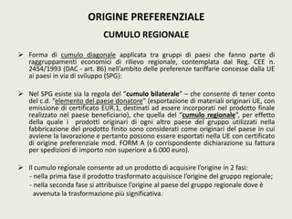 ORIGINE PREFERENZIALE
CUMULO REGIONALE
 Forma di cumulo diagonale applicata tra gruppi di paesi che fanno parte di
raggruppamenti economici di rilievo regionale, contemplata dal Reg. CEE n.
2454/1993 (DAC - art. 86) nell’ambito delle preferenze tariffarie concesse dalla UE
ai paesi in via di sviluppo (SPG):
 Nel SPG esiste sia la regola del “cumulo bilaterale” – che consente di tener conto
del c.d. “elemento del paese donatore” (esportazione di materiali originari UE, con
emissione di certificato EUR.1, destinati ad essere incorporati nel prodotto finale
realizzato nel paese beneficiario), che quella del “cumulo regionale”, per effetto
della quale i prodotti originari di ogni altro paese del gruppo utilizzati nella
fabbricazione del prodotto finito sono considerati come originari del paese in cui
avviene la lavorazione e pertanto possono essere esportati nella UE con certificato
di origine preferenziale mod. FORM A (o corrispondente dichiarazione su fattura
per spedizioni di importo non superiore a 6.000 euro).
 Il cumulo regionale consente ad un prodotto di acquisire l’origine in 2 fasi:
- nella prima fase il prodotto trasformato acquisisce l’origine del gruppo regionale;
- nella seconda fase si attribuisce l’origine al paese del gruppo regionale dove è
avvenuta la trasformazione più significativa.
 