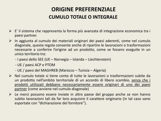 E’ il sistema che rappresenta la forma più avanzata di integrazione economica tra i
paesi partner.
 In aggiunta al cumulo dei materiali originari dei paesi aderenti, come nel cumulo
diagonale, questa regola consente anche di ripartire le lavorazioni o trasformazioni
necessarie a conferire l’origine ad un prodotto, come se fossero eseguite in un
unico territorio tra:
- I paesi dello SEE (UE – Norvegia – Islanda – Liechtenstein)
- UE / paesi ACP e PTOM
- UE / paesi del MAGHREB (Marocco – Tunisia – Algeria)
 Nel cumulo totale si tiene conto di tutte le lavorazioni o trasformazioni subite da
un prodotto nell’ambito territoriale di un accordo di libero scambio, senza che i
prodotti utilizzati debbano necessariamente essere originari di uno dei paesi
partner (come avviene nel cumulo diagonale)
 Le merci possono essere inviate in altro paese del gruppo anche se non hanno
subito lavorazioni tali da far loro acquisire il carattere originario (in tal caso sono
esportate con “dichiarazione del fornitore”).
ORIGINE PREFERENZIALE
CUMULO TOTALE O INTEGRALE
 