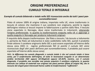 Esempio di cumulo bilaterale e totale nello SEE riconosciuto anche da tutti i paesi pan-
euromediterranei:
Filato di cotone 100% di origine indiana, importato nella UE, viene trasformato in
tessuto di cotone che mantiene il suo carattere non originario, poiché la regola
dell’origine relativa ai tessuti impone la fabbricazione a partire dalla fibra. Il tessuto
viene esportato in Norvegia, dove viene trasformato in indumenti, ottenendo
l’origine preferenziale, in quanto la trasformazione eseguita nella UE si aggiunge a
quella eseguita in Norvegia per produrre indumenti originari.
Il requisito della doppia trasformazione (da filato a tessuto / da tessuto a indumento
e, pertanto da filato ad indumento) è stato soddisfatto nello SEE, quindi il prodotto
finale ottiene il carattere originario dello SEE e può essere esportato all’interno della
stessa zona (SEE) in regime preferenziale NO (e poiché il cumulo SEE viene
riconosciuto dagli altri paesi dell’area pan euromediterranea, il prodotto può essere
esportato all’interno della stessa zona).
N.B.: la differenza tra cumulo diagonale e cumulo totale è che nel cumulo totale si tiene
conto, per il conferimento dell’origine, di tutte le lavorazioni eseguite in un determinato
ambito territoriale (SEE oppure UE-Maghreb oppure UE-ACP), mentre, con il cumulo
diagonale, il prodotto non avrebbe mai potuto acquisire il carattere originario, in quanto
ottenuto con utilizzo di materiali non originari dei paesi partner (filato di origine IN), che in
nessuno dei singoli paesi interessati hanno subito la trasformazione “sufficiente”.
ORIGINE PREFERENZIALE
CUMULO TOTALE O INTEGRALE
 