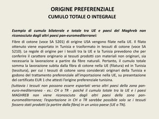 Esempio di cumulo bilaterale e totale tra UE e paesi del Maghreb non
riconosciuto dagli altri paesi pan-euromediterranei:
Fibre di cotone (voce SA 5201) di origine USA vengono filate nella UE. Il filato
ottenuto viene esportato in Tunisia e trasformato in tessuti di cotone (voce SA
5210). Le regole di origine per i tessili tra la UE e la Tunisia prevedono che per
conferire il carattere originario ai tessuti prodotti con materiali non originari, sia
necessaria la lavorazione a partire da fibre naturali. Pertanto, il cumulo totale
somma la lavorazione subita dalla fibra di cotone nella UE (filatura) ed in Tunisia
(tessitura), per cui i tessuti di cotone sono considerati originari della Tunisia e
godono del trattamento preferenziale all’importazione nella UE, su presentazione
del certificato EUR 1 che attesti l’origine preferenziale tunisina.
(tuttavia i tessuti non possono essere esportati verso altri paesi della zona pan-
euro-mediterranea - es.: CH o TR - poiché il cumulo totale tra la UE e i paesi
MAGHREB non viene riconosciuto dagli altri paesi della zona pan-
euromediterranea; l’esportazione in CH o TR sarebbe possibile solo se i tessuti
fossero stati prodotti (a partire dalla fibra) in un unico paese (UE o TN).
ORIGINE PREFERENZIALE
CUMULO TOTALE O INTEGRALE
 