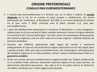  Il cumulo pan-euromediterraneo è il termine con cui si indica il sistema di cumulo
diagonale tra la UE ed un numero di paesi europei e mediterranei, che hanno
partecipato alla “conferenza di Barcellona” del 1995, in cui venne deliberato di istituire
tra di loro, entro il 2010, un’ampia area di libero scambio (c.d. zona pan-
euromediterranea).
 I paesi del Mediterraneo partecipanti al «processo di Barcellona» si sono impegnati a
sottoscrivere tra di loro accordi di libero scambio contenenti norme di origine identiche
e la previsione del “cumulo dell’origine” con tutti i paesi che partecipano all’acquisizione
del carattere originario, cioè con tutti i paesi di cui sono originari i materiali utilizzati nel
processo produttivo.
 Pertanto, per l’effettiva applicazione delle regola del cumulo è necessario
l’adeguamento di ciascuno dei protocolli di origine sottoscritto tra loro dai singoli paesi
o gruppi di paesi della zona pan-euromediterranea, che intervengono nell’acquisizione
del carattere originario di un dato prodotto, incluso il paese di destinazione finale (c.d.
geometria variabile).
 Anche nel cumulo pan-euro-mediterraneo la regola prevede che l’origine preferenziale
di un prodotto finito, ottenuto utilizzando materiali originari di più paesi partner, sia
determinata dall’ultima lavorazione che vada al di la’ di quelle minime (o altrimenti,
che abbia contribuito con il valore aggiunto più elevato).
ORIGINE PREFERENZIALE
CUMULO PAN EUROMEDITERRANEO
 