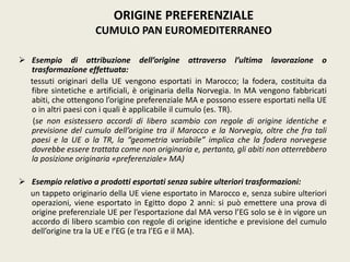  Esempio di attribuzione dell’origine attraverso l’ultima lavorazione o
trasformazione effettuata:
tessuti originari della UE vengono esportati in Marocco; la fodera, costituita da
fibre sintetiche e artificiali, è originaria della Norvegia. In MA vengono fabbricati
abiti, che ottengono l’origine preferenziale MA e possono essere esportati nella UE
o in altri paesi con i quali è applicabile il cumulo (es. TR).
(se non esistessero accordi di libero scambio con regole di origine identiche e
previsione del cumulo dell’origine tra il Marocco e la Norvegia, oltre che fra tali
paesi e la UE o la TR, la “geometria variabile” implica che la fodera norvegese
dovrebbe essere trattata come non originaria e, pertanto, gli abiti non otterrebbero
la posizione originaria «preferenziale» MA)
 Esempio relativo a prodotti esportati senza subire ulteriori trasformazioni:
un tappeto originario della UE viene esportato in Marocco e, senza subire ulteriori
operazioni, viene esportato in Egitto dopo 2 anni: si può emettere una prova di
origine preferenziale UE per l’esportazione dal MA verso l’EG solo se è in vigore un
accordo di libero scambio con regole di origine identiche e previsione del cumulo
dell’origine tra la UE e l’EG (e tra l’EG e il MA).
ORIGINE PREFERENZIALE
CUMULO PAN EUROMEDITERRANEO
 