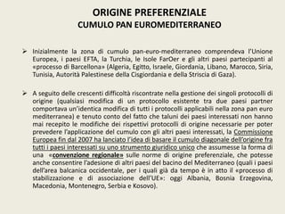  Inizialmente la zona di cumulo pan-euro-mediterraneo comprendeva l’Unione
Europea, i paesi EFTA, la Turchia, le Isole FarOer e gli altri paesi partecipanti al
«processo di Barcellona» (Algeria, Egitto, Israele, Giordania, Libano, Marocco, Siria,
Tunisia, Autorità Palestinese della Cisgiordania e della Striscia di Gaza).
 A seguito delle crescenti difficoltà riscontrate nella gestione dei singoli protocolli di
origine (qualsiasi modifica di un protocollo esistente tra due paesi partner
comportava un’identica modifica di tutti i protocolli applicabili nella zona pan euro
mediterranea) e tenuto conto del fatto che taluni dei paesi interessati non hanno
mai recepito le modifiche dei rispettivi protocolli di origine necessarie per poter
prevedere l’applicazione del cumulo con gli altri paesi interessati, la Commissione
Europea fin dal 2007 ha lanciato l’idea di basare il cumulo diagonale dell’origine fra
tutti i paesi interessati su uno strumento giuridico unico che assumesse la forma di
una «convenzione regionale» sulle norme di origine preferenziale, che potesse
anche consentire l’adesione di altri paesi del bacino del Mediterraneo (quali i paesi
dell’area balcanica occidentale, per i quali già da tempo è in atto il «processo di
stabilizzazione e di associazione dell’UE»: oggi Albania, Bosnia Erzegovina,
Macedonia, Montenegro, Serbia e Kosovo).
ORIGINE PREFERENZIALE
CUMULO PAN EUROMEDITERRANEO
 