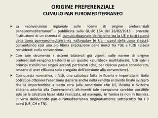  La «convenzione regionale sulle norme di origine preferenziali
paneuromediterranee” - pubblicata sulla GUUE L54 del 26/02/2013 - prevede
l’istituzione di un sistema di cumulo diagonale dell’origine tra la UE e tutti i paesi
della zona pan-euromediterranea «allargata» (e tra i paesi della zona stessa),
consentendo così una più libera circolazione delle merci tra l’UE e tutti i paesi
considerati nella convenzione.
 Con tale strumento i sistemi bilaterali già vigenti sulle norme di origine
preferenziali vengono trasferiti in un quadro «giuridico» multilaterale, fatti salvi i
principi stabiliti nei singoli accordi pertinenti (che, per ciascun paese considerato,
cessano di aver efficacia solo a seguito dell’adesione alla convenzione).
 Con questa normativa, infatti, una calzatura fatta in Bosnia e importata in Italia
potrebbe ottenere l’esenzione daziaria anche nella vendita al cliente finale svizzero
che la importerebbe a dazio zero (alla condizione che UE, Bosnia e Svizzera
abbiano aderito alla Convenzione); altrimenti tale operazione sarebbe possibile
solo se la calzatura fosse stata realizzata, ad esempio, in Tunisia (e non in Bosnia),
in virtù dell’Accordo pan-euromediterraneo originariamente sottoscritto fra i 3
paesi (UE, CH e TN).
ORIGINE PREFERENZIALE
CUMULO PAN EUROMEDITERRANEO
 
