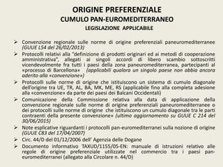 LEGISLAZIONE APPLICABILE
 Convenzione regionale sulle norme di origine preferenziali paneuromediterranee
(GUUE L54 del 26/02/2013)
 Protocolli relativi alla “definizione di prodotti originari ed ai metodi di cooperazione
amministrativa”, allegati ai singoli accordi di libero scambio sottoscritti
vicendevolmente fra tutti i paesi della zona paneuromediterranea, partecipanti al
«processo di Barcellona» (applicabili qualora un singolo paese non abbia ancora
aderito alla «convenzione»)
 Protocolli sulle norme di origine che istituiscono un sistema di cumulo diagonale
dell’origine tra UE, TR, AL, BA, MK, ME, RS (applicabile fino alla completa adesione
alla «convenzione» da parte dei paesi dei Balcani Occidentali)
 Comunicazione della Commissione relativa alla data di applicazione della
convenzione regionale sulle norme di origine preferenziali paneuromediterranee o
dei protocolli sulle norme di origine che istituiscono un cumulo diagonale tra le parti
contraenti della presente convenzione» (ultimo aggiornamento su GUUE C 214 del
30/06/2015)
 Note esplicative riguardanti i protocolli pan-euromediterranei sulla nozione di origine
(GUUE C83 del 17/04/2007)
 Circ. 44/D del 01/12/2006 dell’ Agenzia delle Dogane
 Documento informativo TAXUD/1155/05-EN: manuale di istruzioni relativo alle
regole di origine preferenziale utilizzate nel commercio tra i paesi pan-
euromediterranei (allegato alla Circolare n. 44/D)
ORIGINE PREFERENZIALE
CUMULO PAN-EUROMEDITERRANEO
 