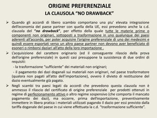 ORIGINE PREFERENZIALE
LA CLAUSOLA “NO DRAWBACK”
 Quando gli accordi di libero scambio comportano una piu’ elevata integrazione
dell’economia del paese partner con quella della UE, essi prevedono anche la c.d.
clausola del “no drawback”, per effetto della quale tutte le materie prime o
componenti non originari, sottoposti a trasformazione in uno qualunque dei paesi
aderenti all’accordo, per poter acquisire l’origine preferenziale di uno dei medesimi e
quindi essere esportati verso un altro paese partner non devono aver beneficiato di
esoneri o rimborsi daziari all’atto della loro importazione .
 L’acquisizione del carattere originario (ed il conseguente rilascio della prova
dell’origine preferenziale) in questi casi presuppone la sussistenza di due ordini di
requisiti:
- la trasformazione “sufficiente” dei materiali non originari;
- il pagamento dei dazi doganali sui materiali non originari, nel paese trasformatore
(qualora non pagati all’atto dell’importazione), ovvero il divieto di restituzione del
dazio eventualmente già pagato.
 Negli scambi tra paesi legati da accordi che prevedono questa clausola non è
ammesso il rilascio del certificato di origine preferenziale per prodotti ottenuti in
regime di perfezionamento attivo o altro regime sospensivo (che comporta il mancato
pagamento dei dazi), ma occorre, prima dell’esportazione, preventivamente
immettere in libera pratica i materiali utilizzati pagando il dazio per essi previsto dalla
tariffa doganale del paese in cui viene effettuata la c.d. “trasformazione sufficiente”.
 