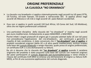 ORIGINE PREFERENZIALE
LA CLAUSOLA “NO DRAWBACK”
 La clausola «no brawback» si applica sistematicamente negli accordi tra UE-paesi EFTA,
UE-Turchia, UE-Isole Faeroer, UE-Israele e nell’accordo SEE Si applica altresì negli
accordi UE-Messico e UE-Cile e negli accordi UE- paesi Balcani occidentali.
 Essa non si applica in pochi accordi (UE-Sud Africa; UE-Corea del Sud; UE-Moldova),
oltre che nei regimi preferenziali unilaterali
 Una particolare disciplina della clausola del “no drawback” e’ inserita negli accordi
pan-euro-mediterranei, limitatamente ai paesi MAGHREB e MACHREK.
Poiché infatti i singoli protocolli di origine già in passato adottati dalla UE con tali paesi
non prevedevano l’applicazione del «no-drawback», per continuare a garantire il
rispetto di tale condizione, è stato convenuto che il “no-drawback” non si applica ai
prodotti considerati originari (della UE o di altro paese mediterraneo, escluso Israele)
sulla base del cumulo bilaterale e venga rilasciata, quale prova di origine preferenziale,
un certificato EUR 1 o una dichiarazione su fattura.
Da ciò si desume che la clausola del “no drawback” si applica quando il carattere
originario del prodotto è stato acquisito sulla base del cumulo con materiali originari
dei paesi partecipanti al cumulo diagonale pan-euromediterraneo e viene chiesto il
rilascio del certificato EUR-MED (o emessa una dichiarazione di origine su fattura EUR-
MED), ai fini di una successiva applicazione del cumulo diagonale.
 