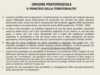  Consiste nel fatto che le operazioni o trasformazioni sui materiali non originari devono
essere effettuate senza interruzione di continuità nei territori dei paesi aderenti
all’accordo (cioè, senza che alcun componente del prodotto oggetto della lavorazione
venga inviata in un paese terzo, non facente parte dell’accordo) (art. 73 DAC – SPG).
 In base a tale principio, un prodotto originario di uno dei paesi accordisti, esportato
verso un paese terzo, non è più considerato originario al suo rientro, in uno dei due
paesi, a meno che non viene dimostrato che si tratta del medesimo prodotto
esportato in precedenza e che nel paese terzo non è stato sottoposto ad alcuna
operazione, tranne quelle dirette alla sua conservazione o operazioni minime similari.
 Nel caso di merce trasferita tra paesi accordisti e restituita “tal quale” (es., per
mancata consegna al cliente, ovvero respinta perché difettosa, o ancora perché ha
subito solo lavorazioni «minime»), occorre distinguere due differenti casi:
• accordi che prevedono la possibilità di dichiarare sul certificato EUR1 l’origine di una
delle parti contraenti, diversa dal paese esportatore (in conseguenza dell’applicazione della
clausola del “no-drawback”, che garantisce che le merci sono in posizione di libera pratica al
momento dell’esportazione dal paese UE e, pertanto, essendo esportate con certificato EUR 1, in
caso di rientro nella UE, possono beneficiare del rilascio di analogo certificato EUR1 da parte del
paese accordatario, indicante l’origine UE);
• accordi che non prevedono tale possibilità, in conseguenza della mancata previsione
della clausola del “no-drawback”:
ORIGINE PREFERENZIALE
IL PRINCIPIO DELLA TERRITORIALITA’
 