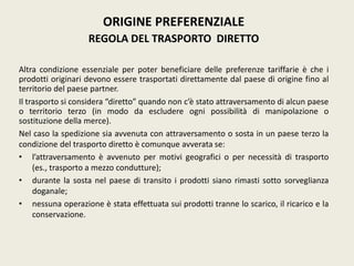 ORIGINE PREFERENZIALE
REGOLA DEL TRASPORTO DIRETTO
Altra condizione essenziale per poter beneficiare delle preferenze tariffarie è che i
prodotti originari devono essere trasportati direttamente dal paese di origine fino al
territorio del paese partner.
Il trasporto si considera “diretto” quando non c’è stato attraversamento di alcun paese
o territorio terzo (in modo da escludere ogni possibilità di manipolazione o
sostituzione della merce).
Nel caso la spedizione sia avvenuta con attraversamento o sosta in un paese terzo la
condizione del trasporto diretto è comunque avverata se:
• l’attraversamento è avvenuto per motivi geografici o per necessità di trasporto
(es., trasporto a mezzo condutture);
• durante la sosta nel paese di transito i prodotti siano rimasti sotto sorveglianza
doganale;
• nessuna operazione è stata effettuata sui prodotti tranne lo scarico, il ricarico e la
conservazione.
 