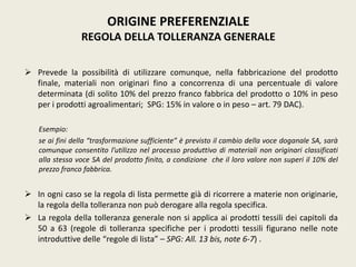  Prevede la possibilità di utilizzare comunque, nella fabbricazione del prodotto
finale, materiali non originari fino a concorrenza di una percentuale di valore
determinata (di solito 10% del prezzo franco fabbrica del prodotto o 10% in peso
per i prodotti agroalimentari; SPG: 15% in valore o in peso – art. 79 DAC).
Esempio:
se ai fini della “trasformazione sufficiente” è previsto il cambio della voce doganale SA, sarà
comunque consentito l’utilizzo nel processo produttivo di materiali non originari classificati
alla stessa voce SA del prodotto finito, a condizione che il loro valore non superi il 10% del
prezzo franco fabbrica.
 In ogni caso se la regola di lista permette già di ricorrere a materie non originarie,
la regola della tolleranza non può derogare alla regola specifica.
 La regola della tolleranza generale non si applica ai prodotti tessili dei capitoli da
50 a 63 (regole di tolleranza specifiche per i prodotti tessili figurano nelle note
introduttive delle “regole di lista” – SPG: All. 13 bis, note 6-7) .
ORIGINE PREFERENZIALE
REGOLA DELLA TOLLERANZA GENERALE
 