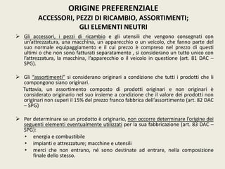  Gli accessori, i pezzi di ricambio e gli utensili che vengono consegnati con
un’attrezzatura, una macchina, un apparecchio o un veicolo, che fanno parte del
suo normale equipaggiamento e il cui prezzo è compreso nel prezzo di questi
ultimi o che non sono fatturati separatamente , si considerano un tutto unico con
l’attrezzatura, la macchina, l’apparecchio o il veicolo in questione (art. 81 DAC –
SPG).
 Gli “assortimenti” si considerano originari a condizione che tutti i prodotti che li
compongono siano originari.
Tuttavia, un assortimento composto di prodotti originari e non originari è
considerato originario nel suo insieme a condizione che il valore dei prodotti non
originari non superi il 15% del prezzo franco fabbrica dell’assortimento (art. 82 DAC
– SPG)
 Per determinare se un prodotto è originario, non occorre determinare l’origine dei
seguenti elementi eventualmente utilizzati per la sua fabbricazione (art. 83 DAC –
SPG):
• energia e combustibile
• impianti e attrezzature; macchine e utensili
• merci che non entrano, né sono destinate ad entrare, nella composizione
finale dello stesso.
ORIGINE PREFERENZIALE
ACCESSORI, PEZZI DI RICAMBIO, ASSORTIMENTI;
GLI ELEMENTI NEUTRI
 
