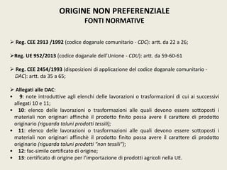 ORIGINE NON PREFERENZIALE
FONTI NORMATIVE
 Reg. CEE 2913 /1992 (codice doganale comunitario - CDC): artt. da 22 a 26;
Reg. UE 952/2013 (codice doganale dell’Unione - CDU): artt. da 59-60-61
 Reg. CEE 2454/1993 (disposizioni di applicazione del codice doganale comunitario -
DAC): artt. da 35 a 65;
 Allegati alle DAC:
• 9: note introduttive agli elenchi delle lavorazioni o trasformazioni di cui ai successivi
allegati 10 e 11;
• 10: elenco delle lavorazioni o trasformazioni alle quali devono essere sottoposti i
materiali non originari affinchè il prodotto finito possa avere il carattere di prodotto
originario (riguarda taluni prodotti tessili);
• 11: elenco delle lavorazioni o trasformazioni alle quali devono essere sottoposti i
materiali non originari affinchè il prodotto finito possa avere il carattere di prodotto
originario (riguarda taluni prodotti “non tessili”);
• 12: fac-simile certificato di origine;
• 13: certificato di origine per l’importazione di prodotti agricoli nella UE.
 