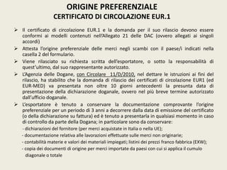  Il certificato di circolazione EUR.1 e la domanda per il suo rilascio devono essere
conformi ai modelli contenuti nell’Allegato 21 delle DAC (ovvero allegati ai singoli
accordi)
 Attesta l’origine preferenziale delle merci negli scambi con il paese/i indicati nella
casella 2 del formulario.
 Viene rilasciato su richiesta scritta dell’esportatore, o sotto la responsabilità di
quest’ultimo, dal suo rappresentante autorizzato.
 L’Agenzia delle Dogane, con Circolare 11/D/2010, nel dettare le istruzioni ai fini del
rilascio, ha stabilito che la domanda di rilascio dei certificati di circolazione EUR1 (ed
EUR-MED) va presentata non oltre 10 giorni antecedenti la presunta data di
presentazione della dichiarazione doganale, ovvero nel più breve termine autorizzato
dall’ufficio doganale.
 L’esportatore è tenuto a conservare la documentazione comprovante l’origine
preferenziale per un periodo di 3 anni a decorrere dalla data di emissione del certificato
(o della dichiarazione su fattura) ed è tenuto a presentarla in qualsiasi momento in caso
di controllo da parte della Dogana; in particolare sono da conservare:
- dichiarazioni del fornitore (per merci acquistate in Italia o nella UE);
- documentazione relativa alle lavorazioni effettuate sulle merci non originarie;
- contabilità materie e valori dei materiali impiegati; listini dei prezzi franco fabbrica (EXW);
- copia dei documenti di origine per merci importate da paesi con cui si applica il cumulo
diagonale o totale
ORIGINE PREFERENZIALE
CERTIFICATO DI CIRCOLAZIONE EUR.1
 