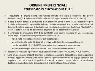  I documenti di origine hanno una validità limitata che inizia a decorrere dal giorno
dell’emissione (EUR.1/EUR-MED/dich. su fattura: di regola 4 mesi dalla data di rilascio).
 In caso di furto, perdita o distruzione di un certificato EUR1 (o EUR MED), l’esportatore può
richiedere alle autorità doganali che lo hanno rilasciato un duplicato, compilato sulla base dei
documenti in loro possesso. Il duplicato così rilasciato deve riportare la dicitura “duplicato” e
recare la data di rilascio del documento originale, da cui decorre la sua validità.
 Il certificato di circolazione EUR 1 (o EUR-MED) può essere rilasciato, in via eccezionale,
anche dopo l’esportazione dei prodotti cui si riferisce, se:
• non è stato rilasciato al momento dell’esportazione
• viene fornita alle autorità doganali la prova soddisfacente che un certificato di
circolazione EUR.1 (o EUR-MED) è stato rilasciato ma non è stato accettato
all’importazione per motivi tecnici (es., non compilato correttamente).
 Il certificato rilasciato a posteriori deve riportare l’indicazione “RILASCIATO A POSTERIORI”.
 Sono ammessi come prodotti originari, senza la presentazione del certificato di circolazione, i
prodotti oggetto di piccole spedizioni da privati a privati o contenuti nei bagagli personali dei
viaggiatori, purchè si tratti di spedizioni prive di carattere commerciale e non sussistano
dubbi circa la veridicità della dichiarazione di origine fatta dall’importatore.
ORIGINE PREFERENZIALE
CERTIFICATO DI CIRCOLAZIONE EUR.1
 