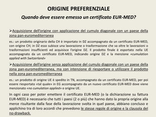 ORIGINE PREFERENZIALE
Quando deve essere emesso un certificato EUR-MED?
Acquisizione dell’origine con applicazione del cumulo diagonale con un paese della
zona pan-euromediterranea
es.: un prodotto originario della CH è importato in DZ accompagnato da un certificato EUR-MED,
con origine CH; in DZ esso subisce una lavorazione o trasformazione che va oltre le lavorazioni o
trasformazioni insufficienti ed acquisisce l’origine DZ. Il prodotto finale è esportato nella UE
accompagnato da un certificato EUR-MED, indicando origine DZ e la menzione «cumulation
applied with Switzerland»
Acquisizione dell’origine senza applicazione del cumulo diagonale con un paese della
zona pan-euromediterranea, ma con intenzione di riesportare o utilizzare il prodotto
nella zona pan-euromediterranea
es.: un prodotto di origine UE è spedito in TN, accompagnato da un certificato EUR-MED, per poi
essere riesportato «tal quale» in EG accompagnato da un nuovo certificato EUR-MED dove viene
menzionato «no cumulation applied» e origine UE.
In ogni caso per poter emettere il certificato EUR-MED (o la dichiarazione su fattura
EUR-MED) è necessario che tutti i paesi (2 o più) che hanno dato la propria origine alla
merce risultante dalla fase della lavorazione svolta in quel paese, abbiano concluso e
applichino tra di loro accordi che prevedono le stesse regole di origine e la clausola del
no-drawback.
 