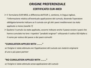ORIGINE PREFERENZIALE
CERTIFICATO EUR-MED
 Il formulario EUR-MED, a differenza dell’EUR 1, contiene, in lingua inglese,
l’informazione relativa all’eventuale applicazione del cumulo, dovendo l’operatore
obbligatoriamente indicare se il cumulo con gli altri paesi mediterranei sia stato
applicato o meno (casella 7)
 Qualora il cumulo sia stato applicato, occorre indicare anche il paese ovvero i paesi che
hanno cumulato tra loro i rispettivi “prodotti originari” utilizzando il codice ISO-Alpha o
il nome per esteso del paese o dei paesi coinvolti
“CUMULATION APPLIED WITH ………”
se l’origine è stata ottenuta con l’applicazione del cumulo con materie originarie
di uno o più paesi partner
“NO CUMULATION APPLIED WITH ………”
se l’origine è stata ottenuta senza applicazione del cumulo
 