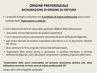  I protocolli di origine prevedono che il certificato di origine preferenziale possa essere
sostituito dalla “dichiarazione su fattura”.
 Entro determinati limiti di valore delle spedizioni (6000 €) detta dichiarazione:
• può essere emessa liberamente da qualsiasi esportatore,
• non è necessaria alcuna autorizzazione preventiva da parte dell’autorità doganale,
• può essere rilasciata da qualsiasi esportatore sulla fattura o su un documento riferibile
alla stessa,
• deve contenere la firma originale manoscritta dell’esportatore,
• l’esportatore deve essere pronto a presentare, in qualsiasi momento, a richiesta
dell’autorità doganale, tutti i documenti comprovanti il carattere originario delle merci.
“L’esportatore delle merci contemplate nel presente documento dichiara che, salvo
indicazione contraria, le merci sono di origine preferenziale CE”
(luogo, data e firma leggibile autografa)
ORIGINE PREFERENZIALE
DICHIARAZIONE DI ORIGINE SU FATTURA
 