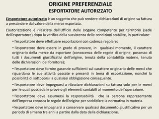 L’esportatore autorizzato è un soggetto che può rendere dichiarazioni di origine su fattura
a prescindere dal valore della merce esportata.
L’autorizzazione è rilasciata dall’Ufficio delle Dogane competente per territorio (sede
dell’esportatore) dopo la verifica della sussistenza delle condizioni stabilite, in particolare:
• l’esportatore deve effettuare esportazioni con cadenza regolare;
• l’esportatore deve essere in grado di provare, in qualsiasi momento, il carattere
originario della merce da esportare (conoscenza delle regole di origine, possesso di
tutti i documenti giustificativi dell’origine, tenuta della contabilità materie, tenuta
delle dichiarazioni del fornitore);
• l’esportatore deve fornire garanzie sufficienti sul carattere originario delle merci che
riguardano le sue attività passate e presenti in tema di esportazione, nonché la
possibilità di sottoporsi a qualsiasi obbligazione conseguente.
• l’esportatore deve impegnarsi a rilasciare dichiarazioni su fattura solo per le merci
per le quali possieda le prove o gli elementi contabili al momento dell’operazione.
• l’esportatore deve assumersi la responsabilità che la persona rappresentante
dell’impresa conosca le regole dell’origine per soddisfare la normativa in materia.
•l’esportatore deve impegnarsi a conservare qualsiasi documento giustificativo per un
periodo di almeno tre anni a partire dalla data della dichiarazione.
ORIGINE PREFERENZIALE
ESPORTATORE AUTORIZZATO
 