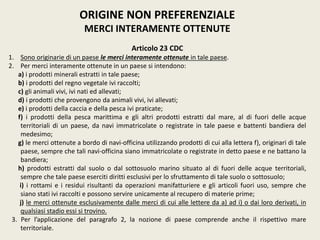 ORIGINE NON PREFERENZIALE
MERCI INTERAMENTE OTTENUTE
Articolo 23 CDC
1. Sono originarie di un paese le merci interamente ottenute in tale paese.
2. Per merci interamente ottenute in un paese si intendono:
a) i prodotti minerali estratti in tale paese;
b) i prodotti del regno vegetale ivi raccolti;
c) gli animali vivi, ivi nati ed allevati;
d) i prodotti che provengono da animali vivi, ivi allevati;
e) i prodotti della caccia e della pesca ivi praticate;
f) i prodotti della pesca marittima e gli altri prodotti estratti dal mare, al di fuori delle acque
territoriali di un paese, da navi immatricolate o registrate in tale paese e battenti bandiera del
medesimo;
g) le merci ottenute a bordo di navi-officina utilizzando prodotti di cui alla lettera f), originari di tale
paese, sempre che tali navi-officina siano immatricolate o registrate in detto paese e ne battano la
bandiera;
h) prodotti estratti dal suolo o dal sottosuolo marino situato al di fuori delle acque territoriali,
sempre che tale paese eserciti diritti esclusivi per lo sfruttamento di tale suolo o sottosuolo;
i) i rottami e i residui risultanti da operazioni manifatturiere e gli articoli fuori uso, sempre che
siano stati ivi raccolti e possono servire unicamente al recupero di materie prime;
j) le merci ottenute esclusivamente dalle merci di cui alle lettere da a) ad i) o dai loro derivati, in
qualsiasi stadio essi si trovino.
3. Per l’applicazione del paragrafo 2, la nozione di paese comprende anche il rispettivo mare
territoriale.
 