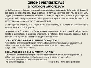 La dichiarazione su fattura, emessa da un esportatore autorizzato dalle autorità doganali
del paese di esportazione, deve riportare la formula prevista dall’ All. 22 delle DAC
(regimi preferenziali autonomi; versione in tutte le lingue UE), ovvero dagli allegati ai
singoli accordi di origine preferenziale e può essere apposta anche su un documento di
accompagnamento delle merci o su un packing-list.
E’ obbligatorio inserire, nel corpo della dichiarazione, il numero di autorizzazione
attribuito dall’autorità doganale.
L’esportatore può omettere la firma (qualora espressamente autorizzato) e deve essere
pronto a presentare, in qualsiasi momento, a richiesta delle Autorità Doganali, tutti i
documenti comprovanti il carattere originario delle merci.
DICHIARAZIONE DI ORIGINE SU FATTURA (in luogo EUR1)
“L’esportatore delle merci contemplate nel presente documento (autorizzazione doganale n….)
dichiara che, salvo indicazione contraria, le merci sono di origine preferenziale CE”.
(luogo e data – firma dell’esportatore)
DICHIARAZIONE DI ORIGINE SU FATTURA (EUR-MED)
“L’esportatore delle merci contemplate nel presente documento (autorizzazione doganale n….)
dichiara che, salvo indicazione contraria, le merci sono di origine preferenziale….
- cumulation applied with….(nome del paese/paesi)
- no cumulation applied “ (luogo e data – firma dell’esportatore)
ORIGINE PREFERENZIALE
ESPORTATORE AUTORIZZATO
 