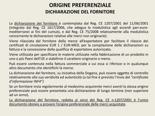 La dichiarazione del fornitore è contemplata dal Reg. CE 1207/2001 del 11/06/2001
(integrato dal Reg. CE 1617/2006, che adegua la modulistica agli accordi pan-euro-
mediterranei ai fini del cumulo, e dal Reg. CE 75/2008 relativamente alla modulistica
concernente le dichiarazioni relative alle merci non originarie).
Viene rilasciata dal fornitore della merce all’esportatore per facilitare il rilascio dei
certificati di circolazione EUR 1 / EUR-MED, per la compilazione delle dichiarazioni su
fattura e la concessione della qualifica di esportatore autorizzato.
Viene utilizzata per specificare le materie utilizzate nella fabbricazione di un prodotto in
uno o più Paesi dell'UE e stabilirne il carattere originario o meno.
Può essere contenuta nella fattura commerciale a cui essa si riferisce o in qualunque
altro documento che identifichi la merce.
La dichiarazione del fornitore, su iniziativa della Dogana, può essere oggetto di controllo
relativamente alla sua veridicità ed autenticità (a tal fine è previsto l’invio del “certificato
d’informazione INF4”)
Se un fornitore invia regolarmente al medesimo acquirente merci aventi la stessa origine
preferenziale può essere presentata una dichiarazione di lungo termine (non superiore
ad un anno).
La dichiarazione del fornitore, redatta ai sensi del Reg. CE n.1207/2001 è l’unico
documento idoneo a provare l’origine preferenziale delle merci acquistate.
ORIGINE PREFERENZIALE
DICHIARAZIONE DEL FORNITORE
 