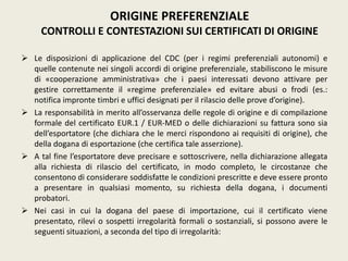  Le disposizioni di applicazione del CDC (per i regimi preferenziali autonomi) e
quelle contenute nei singoli accordi di origine preferenziale, stabiliscono le misure
di «cooperazione amministrativa» che i paesi interessati devono attivare per
gestire correttamente il «regime preferenziale» ed evitare abusi o frodi (es.:
notifica impronte timbri e uffici designati per il rilascio delle prove d’origine).
 La responsabilità in merito all’osservanza delle regole di origine e di compilazione
formale del certificato EUR.1 / EUR-MED o delle dichiarazioni su fattura sono sia
dell’esportatore (che dichiara che le merci rispondono ai requisiti di origine), che
della dogana di esportazione (che certifica tale asserzione).
 A tal fine l’esportatore deve precisare e sottoscrivere, nella dichiarazione allegata
alla richiesta di rilascio del certificato, in modo completo, le circostanze che
consentono di considerare soddisfatte le condizioni prescritte e deve essere pronto
a presentare in qualsiasi momento, su richiesta della dogana, i documenti
probatori.
 Nei casi in cui la dogana del paese di importazione, cui il certificato viene
presentato, rilevi o sospetti irregolarità formali o sostanziali, si possono avere le
seguenti situazioni, a seconda del tipo di irregolarità:
ORIGINE PREFERENZIALE
CONTROLLI E CONTESTAZIONI SUI CERTIFICATI DI ORIGINE
 