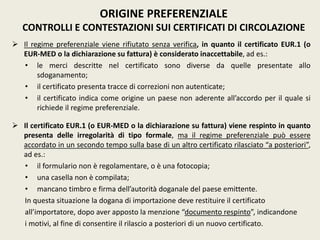  Il regime preferenziale viene rifiutato senza verifica, in quanto il certificato EUR.1 (o
EUR-MED o la dichiarazione su fattura) è considerato inaccettabile, ad es.:
• le merci descritte nel certificato sono diverse da quelle presentate allo
sdoganamento;
• il certificato presenta tracce di correzioni non autenticate;
• il certificato indica come origine un paese non aderente all’accordo per il quale si
richiede il regime preferenziale.
 Il certificato EUR.1 (o EUR-MED o la dichiarazione su fattura) viene respinto in quanto
presenta delle irregolarità di tipo formale, ma il regime preferenziale può essere
accordato in un secondo tempo sulla base di un altro certificato rilasciato “a posteriori”,
ad es.:
• il formulario non è regolamentare, o è una fotocopia;
• una casella non è compilata;
• mancano timbro e firma dell’autorità doganale del paese emittente.
In questa situazione la dogana di importazione deve restituire il certificato
all’importatore, dopo aver apposto la menzione “documento respinto”, indicandone
i motivi, al fine di consentire il rilascio a posteriori di un nuovo certificato.
ORIGINE PREFERENZIALE
CONTROLLI E CONTESTAZIONI SUI CERTIFICATI DI CIRCOLAZIONE
 