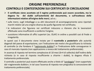  Il certificato viene accettato ed il regime preferenziale può essere accordato, ma la
dogana ha dei dubbi sull’autenticità del documento, o sull’esattezza delle
informazioni relative all’origine delle merci, ad es.:
• sulle merci, sugli imballaggi o su altri documenti di accompagnamento sono riportati
marchi relativi ad una origine diversa da quella figurante nel certificato;
• le indicazioni che figurano nei certificati inducono a ritenere che le lavorazioni
effettuate sono insufficienti a conferire l’origine;
• sussistono informative di uffici superiori (es. OLAF) in ordine a possibili casi di frode o
irregolarità.
In questi casi il documento viene inviato per il «controllo a posteriori» alle autorità
doganali del paese di esportazione, con l’indicazione dei motivi che giustificano la richiesta
di controllo (e che fondano il “ragionevole dubbio”) e l’indicazione delle conseguenze in
caso di mancata risposta (non applicazione o revoca del trattamento preferenziale).
In assenza di risposta nel termine complessivo di 10 mesi (6+4 di sollecito) dall’inoltro della
richiesta (o in caso di risposta insufficiente a chiarire i dubbi), la dogana rifiuta il
trattamento preferenziale.
Il controllo a posteriori può essere effettuato anche a titolo di “sondaggio” (non supportato
dal «ragionevole dubbio»; in tal caso l’assenza di risposta non pregiudica la concessione del
trattamento preferenziale).
ORIGINE PREFERENZIALE
CONTROLLI E CONTESTAZIONI SUI CERTIFICATI DI CIRCOLAZIONE
 