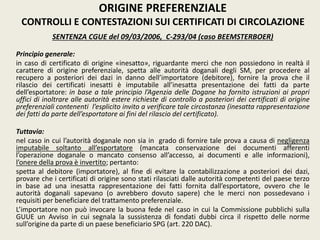 SENTENZA CGUE del 09/03/2006, C-293/04 (caso BEEMSTERBOER)
Principio generale:
in caso di certificato di origine «inesatto», riguardante merci che non possiedono in realtà il
carattere di origine preferenziale, spetta alle autorità doganali degli SM, per procedere al
recupero a posteriori dei dazi in danno dell’importatore (debitore), fornire la prova che il
rilascio dei certificati inesatti è imputabile all’inesatta presentazione dei fatti da parte
dell’esportatore: in base a tale principio l’Agenzia delle Dogane ha fornito istruzioni ai propri
uffici di inoltrare alle autorità estere richieste di controllo a posteriori dei certificati di origine
preferenziali contenenti l’esplicito invito a verificare tale circostanza (inesatta rappresentazione
dei fatti da parte dell’esportatore ai fini del rilascio del certificato).
Tuttavia:
nel caso in cui l’autorità doganale non sia in grado di fornire tale prova a causa di negligenza
imputabile soltanto all’esportatore (mancata conservazione dei documenti afferenti
l’operazione doganale o mancato consenso all’accesso, ai documenti e alle informazioni),
l’onere della prova è invertito; pertanto:
spetta al debitore (importatore), al fine di evitare la contabilizzazione a posteriori dei dazi,
provare che i certificati di origine sono stati rilasciati dalle autorità competenti del paese terzo
in base ad una inesatta rappresentazione dei fatti fornita dall’esportatore, ovvero che le
autorità doganali sapevano (o avrebbero dovuto sapere) che le merci non possedevano i
requisiti per beneficiare del trattamento preferenziale.
L’importatore non può invocare la buona fede nel caso in cui la Commissione pubblichi sulla
GUUE un Avviso in cui segnala la sussistenza di fondati dubbi circa il rispetto delle norme
sull’origine da parte di un paese beneficiario SPG (art. 220 DAC).
ORIGINE PREFERENZIALE
CONTROLLI E CONTESTAZIONI SUI CERTIFICATI DI CIRCOLAZIONE
 