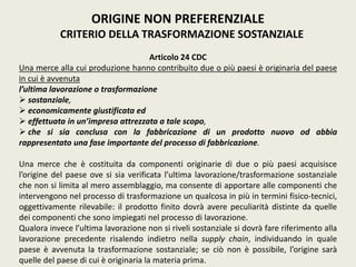 ORIGINE NON PREFERENZIALE
CRITERIO DELLA TRASFORMAZIONE SOSTANZIALE
Articolo 24 CDC
Una merce alla cui produzione hanno contribuito due o più paesi è originaria del paese
in cui è avvenuta
l’ultima lavorazione o trasformazione
 sostanziale,
 economicamente giustificata ed
 effettuata in un’impresa attrezzata a tale scopo,
 che si sia conclusa con la fabbricazione di un prodotto nuovo od abbia
rappresentato una fase importante del processo di fabbricazione.
Una merce che è costituita da componenti originarie di due o più paesi acquisisce
l’origine del paese ove si sia verificata l’ultima lavorazione/trasformazione sostanziale
che non si limita al mero assemblaggio, ma consente di apportare alle componenti che
intervengono nel processo di trasformazione un qualcosa in più in termini fisico-tecnici,
oggettivamente rilevabile: il prodotto finito dovrà avere peculiarità distinte da quelle
dei componenti che sono impiegati nel processo di lavorazione.
Qualora invece l’ultima lavorazione non si riveli sostanziale si dovrà fare riferimento alla
lavorazione precedente risalendo indietro nella supply chain, individuando in quale
paese è avvenuta la trasformazione sostanziale; se ciò non è possibile, l’origine sarà
quelle del paese di cui è originaria la materia prima.
 
