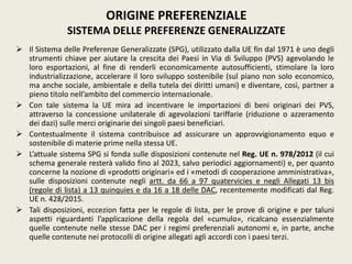  Il Sistema delle Preferenze Generalizzate (SPG), utilizzato dalla UE fin dal 1971 è uno degli
strumenti chiave per aiutare la crescita dei Paesi in Via di Sviluppo (PVS) agevolando le
loro esportazioni, al fine di renderli economicamente autosufficienti, stimolare la loro
industrializzazione, accelerare il loro sviluppo sostenibile (sul piano non solo economico,
ma anche sociale, ambientale e della tutela dei diritti umani) e diventare, così, partner a
pieno titolo nell’ambito del commercio internazionale.
 Con tale sistema la UE mira ad incentivare le importazioni di beni originari dei PVS,
attraverso la concessione unilaterale di agevolazioni tariffarie (riduzione o azzeramento
dei dazi) sulle merci originarie dei singoli paesi beneficiari.
 Contestualmente il sistema contribuisce ad assicurare un approvvigionamento equo e
sostenibile di materie prime nella stessa UE.
 L’attuale sistema SPG si fonda sulle disposizioni contenute nel Reg. UE n. 978/2012 (il cui
schema generale resterà valido fino al 2023, salvo periodici aggiornamenti) e, per quanto
concerne la nozione di «prodotti originari» ed i «metodi di cooperazione amministrativa»,
sulle disposizioni contenute negli artt. da 66 a 97 quatervicies e negli Allegati 13 bis
(regole di lista) a 13 quinquies e da 16 a 18 delle DAC, recentemente modificati dal Reg.
UE n. 428/2015.
 Tali disposizioni, eccezion fatta per le regole di lista, per le prove di origine e per taluni
aspetti riguardanti l’applicazione della regola del «cumulo», ricalcano essenzialmente
quelle contenute nelle stesse DAC per i regimi preferenziali autonomi e, in parte, anche
quelle contenute nei protocolli di origine allegati agli accordi con i paesi terzi.
ORIGINE PREFERENZIALE
SISTEMA DELLE PREFERENZE GENERALIZZATE
 