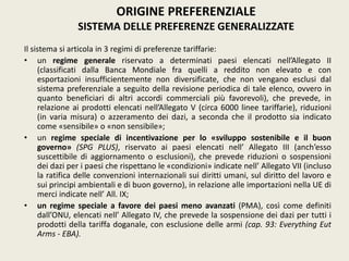 Il sistema si articola in 3 regimi di preferenze tariffarie:
• un regime generale riservato a determinati paesi elencati nell’Allegato II
(classificati dalla Banca Mondiale fra quelli a reddito non elevato e con
esportazioni insufficientemente non diversificate, che non vengano esclusi dal
sistema preferenziale a seguito della revisione periodica di tale elenco, ovvero in
quanto beneficiari di altri accordi commerciali più favorevoli), che prevede, in
relazione ai prodotti elencati nell’Allegato V (circa 6000 linee tariffarie), riduzioni
(in varia misura) o azzeramento dei dazi, a seconda che il prodotto sia indicato
come «sensibile» o «non sensibile»;
• un regime speciale di incentivazione per lo «sviluppo sostenibile e il buon
governo» (SPG PLUS), riservato ai paesi elencati nell’ Allegato III (anch’esso
suscettibile di aggiornamento o esclusioni), che prevede riduzioni o sospensioni
dei dazi per i paesi che rispettano le «condizioni» indicate nell’ Allegato VII (incluso
la ratifica delle convenzioni internazionali sui diritti umani, sul diritto del lavoro e
sui principi ambientali e di buon governo), in relazione alle importazioni nella UE di
merci indicate nell’ All. IX;
• un regime speciale a favore dei paesi meno avanzati (PMA), così come definiti
dall’ONU, elencati nell’ Allegato IV, che prevede la sospensione dei dazi per tutti i
prodotti della tariffa doganale, con esclusione delle armi (cap. 93: Everything Eut
Arms - EBA).
ORIGINE PREFERENZIALE
SISTEMA DELLE PREFERENZE GENERALIZZATE
 