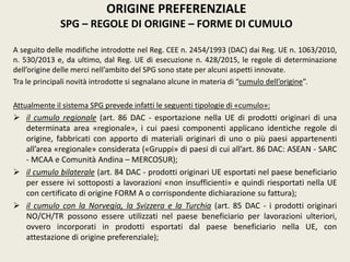 A seguito delle modifiche introdotte nel Reg. CEE n. 2454/1993 (DAC) dai Reg. UE n. 1063/2010,
n. 530/2013 e, da ultimo, dal Reg. UE di esecuzione n. 428/2015, le regole di determinazione
dell’origine delle merci nell’ambito del SPG sono state per alcuni aspetti innovate.
Tra le principali novità introdotte si segnalano alcune in materia di “cumulo dell’origine”.
Attualmente il sistema SPG prevede infatti le seguenti tipologie di «cumulo»:
 il cumulo regionale (art. 86 DAC - esportazione nella UE di prodotti originari di una
determinata area «regionale», i cui paesi componenti applicano identiche regole di
origine, fabbricati con apporto di materiali originari di uno o più paesi appartenenti
all’area «regionale» considerata («Gruppi» di paesi di cui all’art. 86 DAC: ASEAN - SARC
- MCAA e Comunità Andina – MERCOSUR);
 il cumulo bilaterale (art. 84 DAC - prodotti originari UE esportati nel paese beneficiario
per essere ivi sottoposti a lavorazioni «non insufficienti» e quindi riesportati nella UE
con certificato di origine FORM A o corrispondente dichiarazione su fattura);
 il cumulo con la Norvegia, la Svizzera e la Turchia (art. 85 DAC - i prodotti originari
NO/CH/TR possono essere utilizzati nel paese beneficiario per lavorazioni ulteriori,
ovvero incorporati in prodotti esportati dal paese beneficiario nella UE, con
attestazione di origine preferenziale);
ORIGINE PREFERENZIALE
SPG – REGOLE DI ORIGINE – FORME DI CUMULO
 