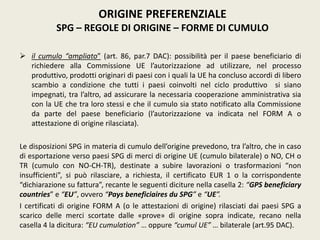  il cumulo “ampliato” (art. 86, par.7 DAC): possibilità per il paese beneficiario di
richiedere alla Commissione UE l’autorizzazione ad utilizzare, nel processo
produttivo, prodotti originari di paesi con i quali la UE ha concluso accordi di libero
scambio a condizione che tutti i paesi coinvolti nel ciclo produttivo si siano
impegnati, tra l’altro, ad assicurare la necessaria cooperazione amministrativa sia
con la UE che tra loro stessi e che il cumulo sia stato notificato alla Commissione
da parte del paese beneficiario (l’autorizzazione va indicata nel FORM A o
attestazione di origine rilasciata).
Le disposizioni SPG in materia di cumulo dell’origine prevedono, tra l’altro, che in caso
di esportazione verso paesi SPG di merci di origine UE (cumulo bilaterale) o NO, CH o
TR (cumulo con NO-CH-TR), destinate a subire lavorazioni o trasformazioni “non
insufficienti”, si può rilasciare, a richiesta, il certificato EUR 1 o la corrispondente
“dichiarazione su fattura”, recante le seguenti diciture nella casella 2: “GPS beneficiary
countries” e “EU”, ovvero “Pays beneficiaires du SPG” e “UE”.
I certificati di origine FORM A (o le attestazioni di origine) rilasciati dai paesi SPG a
scarico delle merci scortate dalle «prove» di origine sopra indicate, recano nella
casella 4 la dicitura: “EU cumulation” … oppure “cumul UE” … bilaterale (art.95 DAC).
ORIGINE PREFERENZIALE
SPG – REGOLE DI ORIGINE – FORME DI CUMULO
 