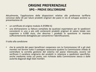 Attualmente, l’applicazione delle disposizioni relative alle preferenze tariffarie
concesse dalla UE per taluni prodotti originari dei paesi in via di sviluppo avviene su
presentazione di:
• un certificato di origine modulo A (FORM A)
• una dichiarazione su fattura compilata da qualsiasi esportatore per le spedizioni
consistenti in uno o più colli contenenti prodotti originari di valore totale non
superiore a 6.000 euro, che descriva i prodotti in questione in maniera
sufficientemente dettagliata per consentirne l’identificazione;
il tutto alla condizione
• che le autorità dei paesi beneficiari cooperano con la Commissione UE o gli stati
membri nel fornire tutto il sostegno necessario qualora la Commissione chieda di
controllare la corretta gestione del sistema nel paese interessato, ovvero nel
verificare il carattere originario dei prodotti in relazione a spedizioni specifiche,
anche mediante visite sul posto, ove richieste dalla Commissione stessa o dalle
autorità doganali degli Stati membri.
ORIGINE PREFERENZIALE
SPG – PROVE DELL’ORIGINE
 
