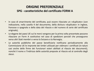 • In caso di smarrimento del certificato, può essere rilasciato un «duplicato» (con
indicazione, nella casella 4 del documento, della dicitura «duplicato» in inglese,
francese o spagnolo e della data del rilascio e del numero di serie del certificato
originale);
• Le dogane dei paesi UE cui le merci vengono per la prima volta presentate possono
rilasciare un Form A sostitutivo nel caso di spedizioni parziali che proseguono
verso altri Stati membri o verso la Svizzera o la Norvegia;
• Le autorità pubbliche del paese beneficiario notificano periodicamente alla
Commissione UE le impronte dei timbri utilizzati per vidimare i certificati (in taluni
casi anche delle firme dei funzionari esteri abilitati al rilascio dei documenti),
nonché il nome e l’indirizzo delle autorità preposte al rilascio ed al controllo degli
stessi.
ORIGINE PREFERENZIALE
SPG - caratteristiche del certificato FORM A
 