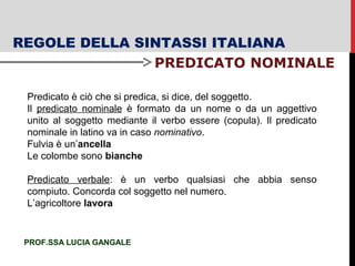 REGOLE DELLA SINTASSI ITALIANA
PREDICATO NOMINALE
PROF.SSA LUCIA GANGALE
Predicato è ciò che si predica, si dice, del soggetto.
Il predicato nominale è formato da un nome o da un aggettivo
unito al soggetto mediante il verbo essere (copula). Il predicato
nominale in latino va in caso nominativo.
Fulvia è un’ancella
Le colombe sono bianche
Predicato verbale: è un verbo qualsiasi che abbia senso
compiuto. Concorda col soggetto nel numero.
L’agricoltore lavora
 