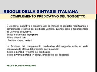 COMPLEMENTO PREDICATIVO DEL SOGGETTO
È un nome, aggettivo o pronome che si riferisce al soggetto modificando o
completando il senso del predicato verbale, quando esso è rappresentato
da un verbo copulativo.
Enrico è diventato ingegnere
Il libro diverrà tuo
I frutti sembrano maturi
La funzione del complemento predicativo del soggetto unito ai verbi
copulativi è la stessa del predicato con la copula:
Il cielo è sereno ( = nome del predicato)
Il cielo diventa sereno (= compl. predicativo del soggetto)
REGOLE DELLA SINTASSI ITALIANA
PROF.SSA LUCIA GANGALE
 