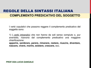 COMPLEMENTO PREDICATIVO DEL SOGGETTO
I verbi copulativi che possono reggere il complemento predicativo del
soggetto sono:
1) I verbi intransitivi che non hanno da soli senso compiuto o, pur
avendolo, ricevono dal complemento predicativo una maggiore
chiarificazione:
apparire, sembrare, parere, rimanere, restare, riuscire, diventare,
nascere, vivere, morire, esistere, crescere, ecc.
REGOLE DELLA SINTASSI ITALIANA
PROF.SSA LUCIA GANGALE
 
