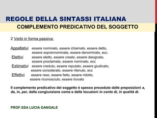 COMPLEMENTO PREDICATIVO DEL SOGGETTO
2 Verbi in forma passiva:
Appellativi essere nominato, essere chiamato, essere detto,
essere soprannominato, essere denominato, ecc.
Elettivi essere eletto, essere creato, essere designato,
essere proclamato, essere nominato, ecc
Estimativi essere creduto, essere reputato, essere giudicato,
essere considerato, essere ritenuto, ecc
Effettivi essere reso, essere fatto, essere ridotto,
essere riconosciuto, essere trovato
Il complemento predicativo del soggetto è spesso preceduto dalle preposizioni a,
da, in, per, dalla congiunzione come o dalle locuzioni in conto di, in qualità di.
REGOLE DELLA SINTASSI ITALIANA
PROF.SSA LUCIA GANGALE
 
