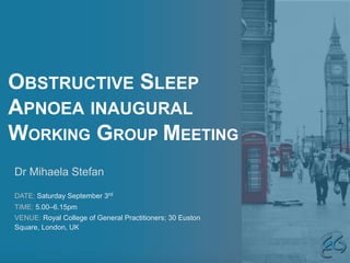 OBSTRUCTIVE SLEEP
APNOEA INAUGURAL
WORKING GROUP MEETING
Dr Mihaela Stefan
DATE: Saturday September 3rd
TIME: 5.00–6.15pm
VENUE: Royal College of General Practitioners; 30 Euston
Square, London, UK
 