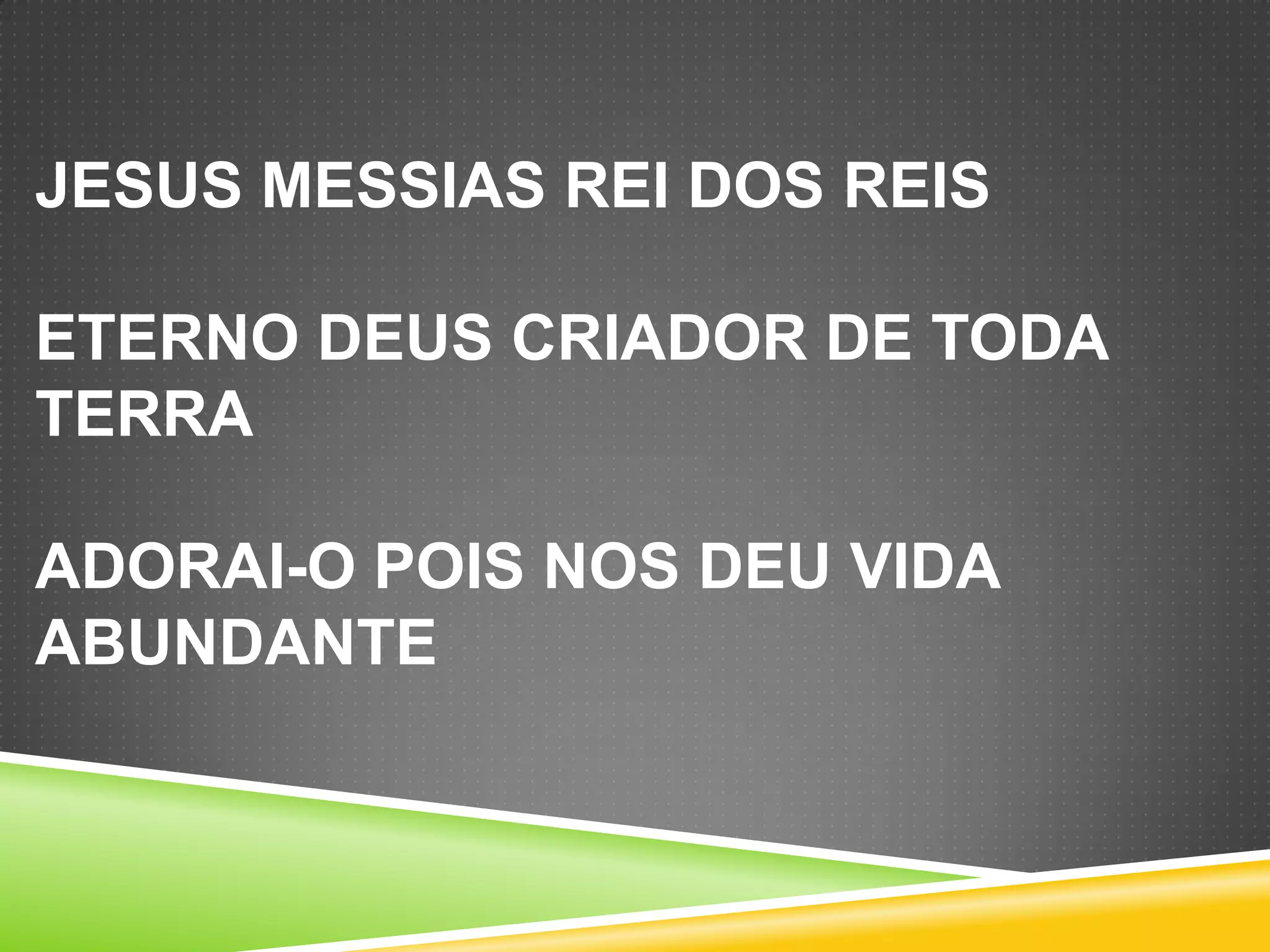 JESUS MESSIAS REI DOS REIS
ETERNO DEUS CRIADOR DE TODA
TERRA
ADORAI-O POIS NOS DEU VIDA
ABUNDANTE

 