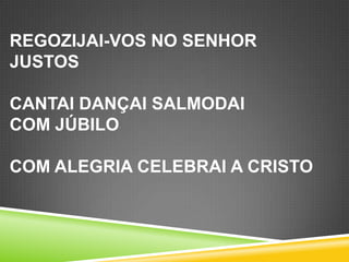 REGOZIJAI-VOS NO SENHOR
JUSTOS
CANTAI DANÇAI SALMODAI
COM JÚBILO
COM ALEGRIA CELEBRAI A CRISTO

 