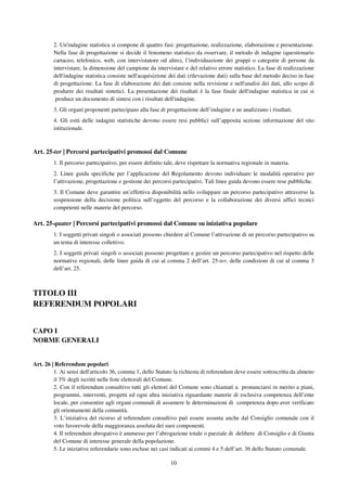 10
2. Un'indagine statistica si compone di quattro fasi: progettazione, realizzazione, elaborazione e presentazione.
Nella fase di progettazione si decide il fenomeno statistico da osservare, il metodo di indagine (questionario
cartaceo, telefonico, web, con intervistatore od altro), l’individuazione dei gruppi o categorie di persone da
intervistare, la dimensione del campione da intervistare e del relativo errore statistico. La fase di realizzazione
dell'indagine statistica consiste nell'acquisizione dei dati (rilevazione dati) sulla base del metodo deciso in fase
di progettazione. La fase di elaborazione dei dati consiste nella revisione e nell'analisi dei dati, allo scopo di
produrre dei risultati sintetici. La presentazione dei risultati è la fase finale dell'indagine statistica in cui si
produce un documento di sintesi con i risultati dell'indagine.
3. Gli organi proponenti partecipano alla fase di progettazione dell’indagine e ne analizzano i risultati.
4. Gli esiti delle indagini statistiche devono essere resi pubblici sull’apposita sezione informazione del sito
istituzionale.
Art. 25-ter | Percorsi partecipativi promossi dal Comune
1. Il percorso partecipativo, per essere definito tale, deve rispettare la normativa regionale in materia.
2. Linee guida specifiche per l’applicazione del Regolamento devono individuare le modalità operative per
l’attivazione, progettazione e gestione dei percorsi partecipativi. Tali linee guida devono essere rese pubbliche.
3. Il Comune deve garantire un’effettiva disponibilità nello sviluppare un percorso partecipativo attraverso la
sospensione della decisione politica sull’oggetto del percorso e la collaborazione dei diversi uffici tecnici
competenti nelle materie del percorso.
Art. 25-quater | Percorsi partecipativi promossi dal Comune su iniziativa popolare
1. I soggetti privati singoli o associati possono chiedere al Comune l’attivazione di un percorso partecipativo su
un tema di interesse collettivo.
2. I soggetti privati singoli o associati possono progettare e gestire un percorso partecipativo nel rispetto delle
normative regionali, delle linee guida di cui al comma 2 dell’art. 25-ter, delle condizioni di cui al comma 3
dell’art. 25.
TITOLO III
REFERENDUM POPOLARI
CAPO I
NORME GENERALI
Art. 26 | Referendum popolari
1. Ai sensi dell'articolo 36, comma 1, dello Statuto la richiesta di referendum deve essere sottoscritta da almeno
il 3% degli iscritti nelle liste elettorali del Comune.
2. Con il referendum consultivo tutti gli elettori del Comune sono chiamati a pronunciarsi in merito a piani,
programmi, interventi, progetti ed ogni altra iniziativa riguardante materie di esclusiva competenza dell’ente
locale, per consentire agli organi comunali di assumere le determinazioni di competenza dopo aver verificato
gli orientamenti della comunità.
3. L’iniziativa del ricorso al referendum consultivo può essere assunta anche dal Consiglio comunale con il
voto favorevole della maggioranza assoluta dei suoi componenti.
4. Il referendum abrogativo è ammesso per l’abrogazione totale o parziale di delibere di Consiglio e di Giunta
del Comune di interesse generale della popolazione.
5. Le iniziative referendarie sono escluse nei casi indicati ai commi 4 e 5 dell’art. 36 dello Statuto comunale.
 
