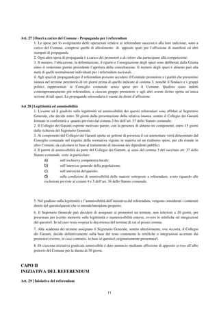 11
Art. 27 | Oneri a carico del Comune - Propaganda per i referendum
1. Le spese per lo svolgimento delle operazioni relative ai referendum successivi alla loro indizione, sono a
carico del Comune, comprese quelle di allestimento di appositi spazi per l’affissione di manifesti ed altri
stampati di propaganda.
2. Ogni altra spesa di propaganda è a carico dei promotori e di coloro che partecipano alla competizione.
3. Il numero, l’ubicazione, la delimitazione, il riparto e l’assegnazione degli spazi sono deliberati dalla Giunta
entro il ventesimo giorno precedente l’apertura della consultazione. Il numero degli spazi è almeno pari alla
metà di quelli normalmente individuati per i referendum nazionali.
4. Agli spazi di propaganda per il referendum possono accedere il Comitato promotore e i partiti che presentino
istanza nel termine perentorio di tre giorni prima di quello indicato al comma 3, nonchè il Sindaco e i gruppi
politici rappresentati in Consiglio comunale senza spese per il Comune. Qualora siano indetti
contemporaneamente più referendum, a ciascun gruppo promotore e agli altri aventi diritto spetta un’unica
sezione di tali spazi. La propaganda referendaria è esente da diritti d’affissione.
Art 28 | Legittimità ed ammissibilità
1. L'esame ed il giudizio sulla legittimità ed ammissibilità dei quesiti referendari sono affidati al Segretario
Generale, che decide entro 30 giorni dalla presentazione della relativa istanza, sentito il Collegio dei Garanti
formato in conformità a quanto previsto dal comma 2-bis dell’art. 37 dello Statuto comunale.
2. Il Collegio dei Garanti esprime motivato parere, con la presenza di almeno tre componenti, entro 15 giorni
dalla richiesta del Segretario Generale.
3. Ai componenti del Collegio dei Garanti spetta un gettone di presenza il cui ammontare verrà determinato dal
Consiglio comunale nel rispetto della normativa vigente in materia ed un rimborso spese, per chi risiede in
altro Comune, da calcolarsi in base al trattamento di missione dei dipendenti pubblici.
4. Il parere di ammissibilità da parte del Collegio dei Garanti, ai sensi del comma 3 del succitato art. 37 dello
Statuto comunale, verte in particolare:
a) sull’esclusiva competenza locale;
b) sull’interesse generale della popolazione;
c) sull’univocità del quesito;
d) sulle condizioni di ammissibilità delle materie sottoposte a referendum, avuto riguardo alle
esclusioni previste ai commi 4 e 5 dell’art. 36 dello Statuto comunale.
5. Nel giudizio sulla legittimità e l’ammissibilità dell’iniziativa del referendum, vengono considerati i contenuti
diretti del quesito/quesiti che si intende/intendono proporre.
6. Il Segretario Generale può decidere di assegnare ai promotori un termine, non inferiore a 20 giorni, per
presentare per iscritto memorie sulle legittimità o inammissibilità emerse, ovvero le rettifiche od integrazioni
del quesito/i. In tal caso resta sospesa la decorrenza del termine di cui al primo comma.
7. Alla scadenza del termine assegnato il Segretario Generale, sentito ulteriormente, ove occorra, il Collegio
dei Garanti, decide definitivamente sulla base del testo contenente le rettifiche o integrazioni accettate dai
promotori ovvero, in caso contrario, in base al quesito/i originariamente presentato/i.
8. Di ciascuna iniziativa giudicata ammissibile è dato annuncio mediante affissione di apposito avviso all’albo
pretorio del Comune per la durata di 30 giorni.
CAPO II
INIZIATIVA DEL REFERENDUM
Art. 29 | Iniziativa del referendum
 