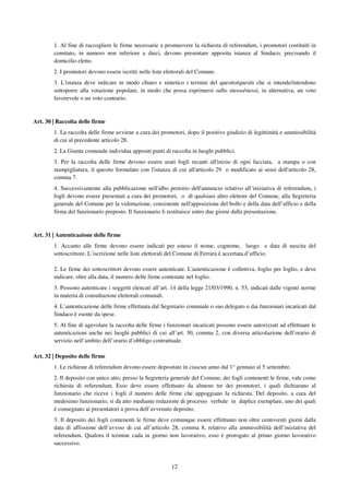 12
1. Al fine di raccogliere le firme necessarie a promuovere la richiesta di referendum, i promotori costituiti in
comitato, in numero non inferiore a dieci, devono presentare apposita istanza al Sindaco, precisando il
domicilio eletto.
2. I promotori devono essere iscritti nelle liste elettorali del Comune.
3. L'istanza deve indicare in modo chiaro e sintetico i termini del quesito/quesiti che si intende/intendono
sottoporre alla votazione popolare, in modo che possa esprimersi sullo stesso/stessi, in alternativa, un voto
favorevole o un voto contrario.
Art. 30 | Raccolta delle firme
1. La raccolta delle firme avviene a cura dei promotori, dopo il positivo giudizio di legittimità e ammissibilità
di cui al precedente articolo 28.
2. La Giunta comunale individua appositi punti di raccolta in luoghi pubblici.
3. Per la raccolta delle firme devono essere usati fogli recanti all'inizio di ogni facciata, a stampa o con
stampigliatura, il quesito formulato con l'istanza di cui all'articolo 29 o modificato ai sensi dell'articolo 28,
comma 7.
4. Successivamente alla pubblicazione nell'albo pretorio dell'annuncio relativo all’iniziativa di referendum, i
fogli devono essere presentati a cura dei promotori, o di qualsiasi altro elettore del Comune, alla Segreteria
generale del Comune per la vidimazione, consistente nell'apposizione del bollo e della data dell’ufficio e della
firma del funzionario preposto. Il funzionario li restituisce entro due giorni dalla presentazione.
Art. 31 | Autenticazione delle firme
1. Accanto alle firme devono essere indicati per esteso il nome, cognome, luogo e data di nascita del
sottoscrittore. L’iscrizione nelle liste elettorali del Comune di Ferrara è accertata d’ufficio.
2. Le firme dei sottoscrittori devono essere autenticate. L'autenticazione è collettiva, foglio per foglio, e deve
indicare, oltre alla data, il numero delle firme contenute nel foglio.
3. Possono autenticare i soggetti elencati all’art. 14 della legge 21/03/1990, n. 53, indicati dalle vigenti norme
in materia di consultazioni elettorali comunali.
4. L’autenticazione delle firme effettuata dal Segretario comunale o suo delegato o dai funzionari incaricati dal
Sindaco è esente da spese.
5. Al fine di agevolare la raccolta delle firme i funzionari incaricati possono essere autorizzati ad effettuare le
autenticazioni anche nei luoghi pubblici di cui all’art. 30, comma 2, con diversa articolazione dell’orario di
servizio nell’ambito dell’orario d’obbligo contrattuale.
Art. 32 | Deposito delle firme
1. Le richieste di referendum devono essere depositate in ciascun anno dal 1° gennaio al 5 settembre.
2. Il deposito con unico atto, presso la Segreteria generale del Comune, dei fogli contenenti le firme, vale come
richiesta di referendum. Esso deve essere effettuato da almeno tre dei promotori, i quali dichiarano al
funzionario che riceve i fogli il numero delle firme che appoggiano la richiesta. Del deposito, a cura del
medesimo funzionario, si dà atto mediante redazione di processo verbale in duplice esemplare, uno dei quali
è consegnato ai presentatori a prova dell’avvenuto deposito.
3. Il deposito dei fogli contenenti le firme deve comunque essere effettuato non oltre centoventi giorni dalla
data di affissione dell’avviso di cui all’articolo 28, comma 8, relativo alla ammissibilità dell’iniziativa del
referendum. Qualora il termine cada in giorno non lavorativo, esso è prorogato al primo giorno lavorativo
successivo.
 