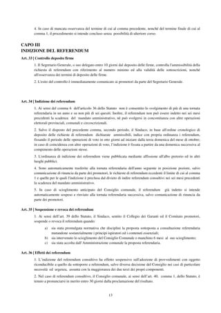 13
4. In caso di mancata osservanza del termine di cui al comma precedente, nonché del termine finale di cui al
comma 1, il procedimento si intende concluso senza possibilità di ulteriore corso.
CAPO III
INDIZIONE DEL REFERENDUM
Art. 33 | Controllo deposito firme
1. Il Segretario Generale, o suo delegato entro 10 giorni dal deposito delle firme, controlla l'ammissibilità della
richiesta di referendum con riferimento al numero minimo ed alla validità delle sottoscrizioni, nonché
all'osservanza dei termini di deposito delle firme.
2. L'esito del controllo è immediatamente comunicato ai promotori da parte del Segretario Generale.
Art. 34 | Indizione dei referendum
1. Ai sensi del comma 6 dell'articolo 36 dello Statuto non è consentito lo svolgimento di più di una tornata
referendaria in un anno e su non più di sei quesiti. Inoltre, il referendum non può essere indetto nei sei mesi
precedenti la scadenza del mandato amministrativo, nè può svolgersi in concomitanza con altre operazioni
elettorali provinciali, comunali e circoscrizionali.
2. Salvo il disposto del precedente comma, secondo periodo, il Sindaco, in base all'ordine cronologico di
deposito delle richieste di referendum dichiarate ammissibili, indice con propria ordinanza i referendum,
fissando il periodo delle operazioni di voto in otto giorni ad iniziare dalla terza domenica del mese di ottobre;
in caso di coincidenza con altre operazioni di voto, l’indizione è fissata a partire da una domenica successiva al
compimento delle operazioni stesse.
3. L'ordinanza di indizione dei referendum viene pubblicata mediante affissione all'albo pretorio ed in altri
luoghi pubblici.
4. Sono automaticamente trasferite alla tornata referendaria dell'anno seguente in posizione poziore, salvo
comunicazione di rinuncia da parte dei promotori, le richieste di referendum eccedenti il limite di cui al comma
1 e quelle per le quali l'indizione è preclusa dal divieto di indire referendum consultivi nei sei mesi precedenti
la scadenza del mandato amministrativo.
5. In caso di scioglimento anticipato del Consiglio comunale, il referendum già indetto si intende
automaticamente sospeso e rinviato alla tornata referendaria successiva, salvo comunicazione di rinuncia da
parte dei promotori.
Art. 35 | Sospensione e revoca dei referendum
1. Ai sensi dell’art. 39 dello Statuto, il Sindaco, sentito il Collegio dei Garanti ed il Comitato promotori,
sospende o revoca il referendum quando:
a) sia stata promulgata normativa che disciplini la proposta sottoposta a consultazione referendaria
mutandone sostanzialmente i principi ispiratori ed i contenuti essenziali;
b) sia intervenuto lo scioglimento del Consiglio Comunale o manchino 6 mesi al suo scioglimento;
c) sia stata accolta dall’Amministrazione comunale la proposta referendaria.
Art. 36 | Effetti dei referendum
1. L’indizione del referendum consultivo ha effetto sospensivo sull'adozione di provvedimenti con oggetto
riconducibile a quello da sottoporre a referendum, salvo diversa decisione del Consiglio nei casi di particolare
necessità ed urgenza, assunta con la maggioranza dei due terzi dei propri componenti.
2. Nel caso di referendum consultivo, il Consiglio comunale, ai sensi dell’art. 40, comma 1, dello Statuto, è
tenuto a pronunciarsi in merito entro 30 giorni dalla proclamazione del risultato.
 