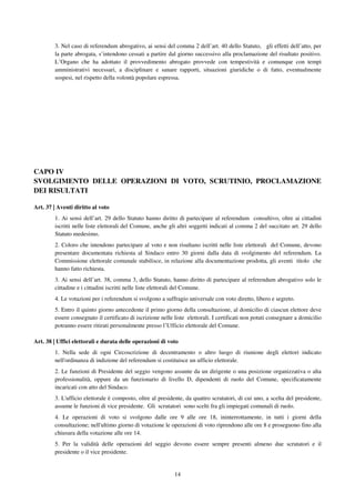 14
3. Nel caso di referendum abrogativo, ai sensi del comma 2 dell’art. 40 dello Statuto, gli effetti dell’atto, per
la parte abrogata, s’intendono cessati a partire dal giorno successivo alla proclamazione del risultato positivo.
L’Organo che ha adottato il provvedimento abrogato provvede con tempestività e comunque con tempi
amministrativi necessari, a disciplinare e sanare rapporti, situazioni giuridiche o di fatto, eventualmente
sospesi, nel rispetto della volontà popolare espressa.
CAPO IV
SVOLGIMENTO DELLE OPERAZIONI DI VOTO, SCRUTINIO, PROCLAMAZIONE
DEI RISULTATI
Art. 37 | Aventi diritto al voto
1. Ai sensi dell’art. 29 dello Statuto hanno diritto di partecipare al referendum consultivo, oltre ai cittadini
iscritti nelle liste elettorali del Comune, anche gli altri soggetti indicati al comma 2 del succitato art. 29 dello
Statuto medesimo.
2. Coloro che intendono partecipare al voto e non risultano iscritti nelle liste elettorali del Comune, devono
presentare documentata richiesta al Sindaco entro 30 giorni dalla data di svolgimento del referendum. La
Commissione elettorale comunale stabilisce, in relazione alla documentazione prodotta, gli aventi titolo che
hanno fatto richiesta.
3. Ai sensi dell’art. 38, comma 3, dello Statuto, hanno diritto di partecipare al referendum abrogativo solo le
cittadine e i cittadini iscritti nelle liste elettorali del Comune.
4. Le votazioni per i referendum si svolgono a suffragio universale con voto diretto, libero e segreto.
5. Entro il quinto giorno antecedente il primo giorno della consultazione, al domicilio di ciascun elettore deve
essere consegnato il certificato di iscrizione nelle liste elettorali. I certificati non potuti consegnare a domicilio
potranno essere ritirati personalmente presso l’Ufficio elettorale del Comune.
Art. 38 | Uffici elettorali e durata delle operazioni di voto
1. Nella sede di ogni Circoscrizione di decentramento o altro luogo di riunione degli elettori indicato
nell'ordinanza di indizione del referendum si costituisce un ufficio elettorale.
2. Le funzioni di Presidente del seggio vengono assunte da un dirigente o una posizione organizzativa o alta
professionalità, oppure da un funzionario di livello D, dipendenti di ruolo del Comune, specificatamente
incaricati con atto del Sindaco.
3. L'ufficio elettorale è composto, oltre al presidente, da quattro scrutatori, di cui uno, a scelta del presidente,
assume le funzioni di vice presidente. Gli scrutatori sono scelti fra gli impiegati comunali di ruolo.
4. Le operazioni di voto si svolgono dalle ore 9 alle ore 18, ininterrottamente, in tutti i giorni della
consultazione; nell'ultimo giorno di votazione le operazioni di voto riprendono alle ore 8 e proseguono fino alla
chiusura della votazione alle ore 14.
5. Per la validità delle operazioni del seggio devono essere sempre presenti almeno due scrutatori e il
presidente o il vice presidente.
 