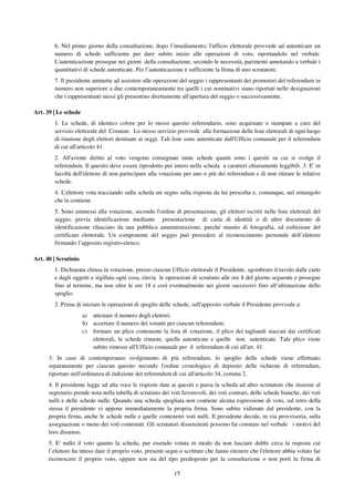 15
6. Nel primo giorno della consultazione, dopo l’insediamento, l'ufficio elettorale provvede ad autenticare un
numero di schede sufficiente per dare subito inizio alle operazioni di voto, riportandolo nel verbale.
L'autenticazione prosegue nei giorni della consultazione, secondo le necessità, parimenti annotando a verbale i
quantitativi di schede autenticate. Per l’autenticazione è sufficiente la firma di uno scrutatore.
7. Il presidente ammette ad assistere alle operazioni del seggio i rappresentanti dei promotori del referendum in
numero non superiore a due contemporaneamente tra quelli i cui nominativi siano riportati nelle designazioni
che i rappresentanti stessi gli presentino direttamente all'apertura del seggio o successivamente.
Art. 39 | Le schede
1. Le schede, di identico colore per lo stesso quesito referendario, sono acquistate o stampate a cura del
servizio elettorale del Comune. Lo stesso servizio provvede alla formazione delle liste elettorali di ogni luogo
di riunione degli elettori destinate ai seggi. Tali liste sono autenticate dall'Ufficio comunale per il referendum
di cui all'articolo 41.
2. All'avente diritto al voto vengono consegnate tante schede quanti sono i quesiti su cui si svolge il
referendum. Il quesito deve essere riprodotto per intero nella scheda a caratteri chiaramente leggibili. 3. E' in
facoltà dell'elettore di non partecipare alla votazione per uno o più dei referendum e di non ritirare le relative
schede.
4. L'elettore vota tracciando sulla scheda un segno sulla risposta da lui prescelta e, comunque, nel rettangolo
che la contiene.
5. Sono ammessi alla votazione, secondo l'ordine di presentazione, gli elettori iscritti nelle liste elettorali del
seggio, previa identificazione mediante presentazione di carta di identità o di altro documento di
identificazione rilasciato da una pubblica amministrazione, purché munito di fotografia, ed esibizione del
certificato elettorale. Un componente del seggio può procedere al riconoscimento personale dell’elettore
firmando l’apposito registro-elenco.
Art. 40 | Scrutinio
1. Dichiarata chiusa la votazione, presso ciascun Ufficio elettorale il Presidente, sgombrato il tavolo dalle carte
e dagli oggetti e sigillata ogni cosa, rinvia le operazioni di scrutinio alle ore 8 del giorno seguente e prosegue
fino al termine, ma non oltre le ore 18 e così eventualmente nei giorni successivi fino all’ultimazione dello
spoglio.
2. Prima di iniziare le operazioni di spoglio delle schede, sull'apposito verbale il Presidente provvede a:
a) attestare il numero degli elettori;
b) accertare il numero dei votanti per ciascun referendum;
c) formare un plico contenente la lista di votazione, il plico dei tagliandi staccati dai certificati
elettorali, le schede rimaste, quelle autenticate e quelle non autenticate. Tale plico viene
subito rimesso all'Ufficio comunale per il referendum di cui all'art. 41.
3. In caso di contemporaneo svolgimento di più referendum, lo spoglio delle schede viene effettuato
separatamente per ciascun quesito secondo l'ordine cronologico di deposito delle richieste di referendum,
riportato nell'ordinanza di indizione dei referendum di cui all'articolo 34, comma 2.
4. Il presidente legge ad alta voce le risposte date ai quesiti e passa la scheda ad altro scrutatore che insieme al
segretario prende nota nella tabella di scrutinio dei voti favorevoli, dei voti contrari, delle schede bianche, dei voti
nulli e delle schede nulle. Quando una scheda spogliata non contiene alcuna espressione di voto, sul retro della
stessa il presidente vi appone immediatamente la propria firma. Sono subito vidimate dal presidente, con la
propria firma, anche le schede nulle e quelle contenenti voti nulli. Il presidente decide, in via provvisoria, sulla
assegnazione o meno dei voti contestati. Gli scrutatori dissenzienti possono far constare nel verbale i motivi del
loro dissenso.
5. E' nullo il voto quanto la scheda, pur essendo votata in modo da non lasciare dubbi circa la risposta cui
l’elettore ha inteso dare il proprio voto, presenti segni o scritture che fanno ritenere che l'elettore abbia voluto far
riconoscere il proprio voto, oppure non sia del tipo predisposto per la consultazione o non porti la firma di
 