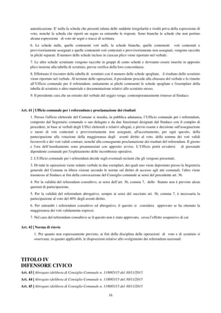 16
autenticazione. E' nulla la scheda che presenti taluna delle suddette irregolarità e risulti priva della espressione di
voto, nonché la scheda che riporti un segno su entrambe le risposte. Sono bianche le schede che non portino
alcuna espressione di voto nè segni o tracce di scrittura.
6. Le schede nulle, quelle contenenti voti nulli, le schede bianche, quelle contenenti voti contestati e
provvisoriamente assegnati e quelle contenenti voti contestati e provvisoriamente non assegnati, vengono raccolte
in plichi separati. Il numero delle schede incluse in ciascun plico viene riportato nel verbale.
7. Le altre schede scrutinate vengono raccolte in gruppi di cento schede e dovranno essere inserite in apposito
plico insieme alla tabella di scrutinio, previa verifica della loro concordanza.
8. Effettuato il riscontro della tabella di scrutinio con il numero delle schede spogliate, il risultato dello scrutinio
viene riportato nel verbale. Al termine delle operazioni, il presidente procede alla chiusura del verbale e lo rimette
all’Ufficio comunale per il referendum, unitamente ai plichi contenenti le schede spogliate e l'esemplare della
tabella di scrutinio e altro materiale e documentazione relativi allo scrutinio stesso.
9. Il presidente cura che un estratto del verbale del seggio venga contemporaneamente rimesso al Sindaco.
Art. 41 | Ufficio comunale per i referendum e proclamazione dei risultati
1. Presso l'ufficio elettorale del Comune si insedia, in pubblica adunanza, l’Ufficio comunale per i referendum,
composto dal Segretario comunale o suo delegato e da due funzionari designati dal Sindaco con il compito di
procedere, in base ai verbali degli Uffici elettorali e relativi allegati, e previo esame e decisione sull'assegnazione
o meno di voti contestati e provvisoriamente non assegnati, all'accertamento, per ogni quesito, della
partecipazione alla votazione della maggioranza degli aventi diritto al voto, della somma dei voti validi
favorevoli e dei voti validi contrari, nonché alla conseguente proclamazione dei risultati del referendum. Il giorno
e l'ora dell’insediamento sono preannunziati con apposito avviso. L’Ufficio potrà avvalersi di personale
dipendente comunale per l'espletamento delle incombenze operative.
2. L'Ufficio comunale per i referendum decide sugli eventuali reclami che gli vengono presentati.
3. Di tutte le operazioni viene redatto verbale in due esemplari, dei quali uno viene depositato presso la Segreteria
generale del Comune in libera visione secondo le norme sul diritto di accesso agli atti comunali, l'altro viene
trasmesso al Sindaco ai fini della convocazione del Consiglio comunale ai sensi del precedente art. 36.
4. Per la validità del referendum consultivo, ai sensi dell’art. 36, comma 7, dello Statuto non è previsto alcun
quorum di partecipazione.
5. Per la validità del referendum abrogativo, sempre ai sensi del succitato art. 36, comma 7, è necessaria la
partecipazione al voto del 40% degli aventi diritto.
6. Per entrambi i referendum consultivo ed abrogativo, il quesito si considera approvato se ha ottenuto la
maggioranza dei voti validamente espressi.
7. Nel caso del referendum consultivo se il quesito non è stato approvato, cessa l’effetto sospensivo di cui
Art. 42 | Norma di rinvio
1. Per quanto non espressamente previsto, ai fini della disciplina delle operazioni di voto e di scrutinio si
osservano, in quanto applicabili, le disposizioni relative allo svolgimento dei referendum nazionali.
TITOLO IV
DIFENSORE CIVICO
Art. 43 | Abrogato (delibera di Consiglio Comunale n. 118085/15 del 30/11/2015
Art. 44 | Abrogato (delibera di Consiglio Comunale n. 118085/15 del 30/11/2015
Art. 45 | Abrogato (delibera di Consiglio Comunale n. 118085/15 del 30/11/2015
 